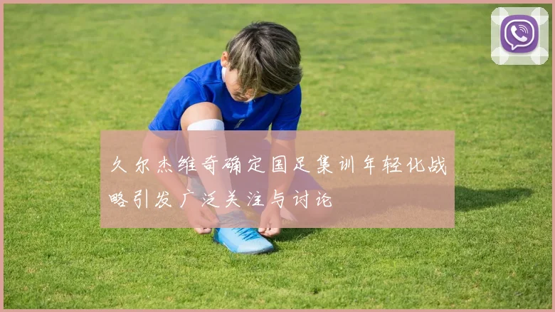 久尔杰维奇确定国足集训年轻化战略引发广泛关注与讨论