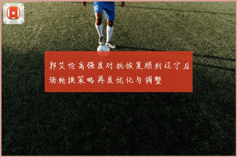 郭艾伦高强度对抗恢复顺利辽宁后场轮换策略再度优化与调整