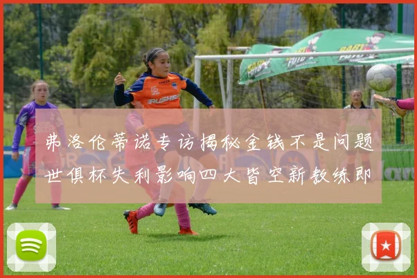 弗洛伦蒂诺专访揭秘金钱不是问题世俱杯失利影响四大皆空新教练即将到来