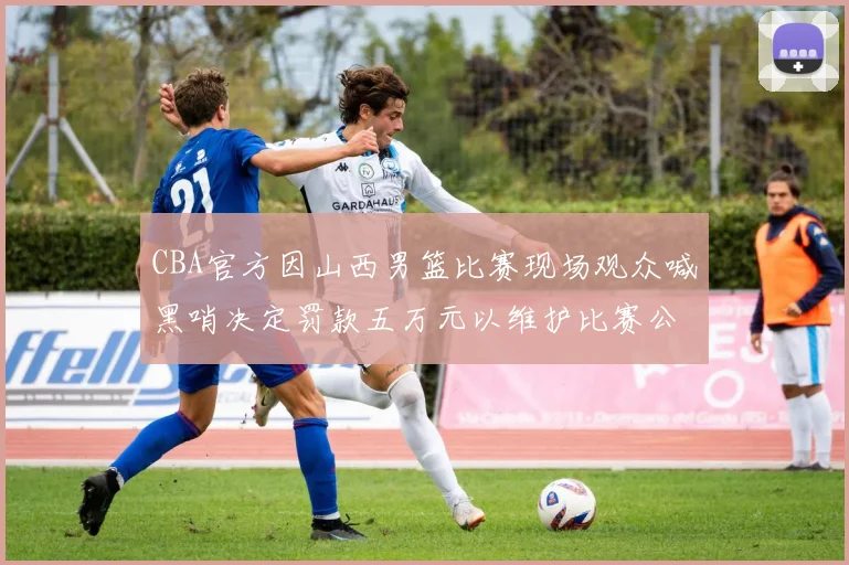 CBA官方因山西男篮比赛现场观众喊黑哨决定罚款五万元以维护比赛公正性