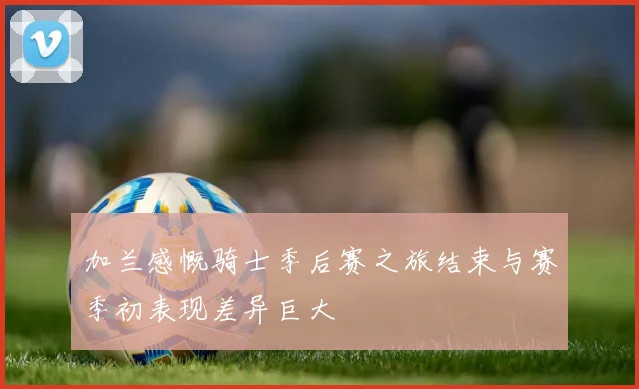 加兰感慨骑士季后赛之旅结束与赛季初表现差异巨大