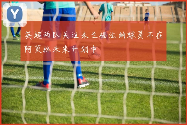 英超两队关注米兰福法纳球员不在阿莫林未来计划中
