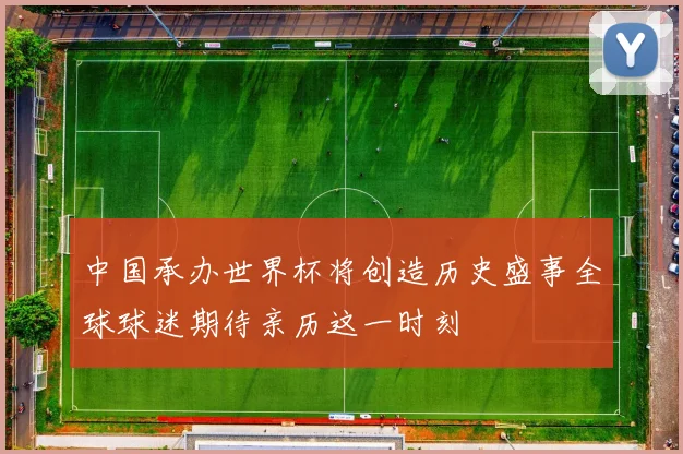 中国承办世界杯将创造历史盛事全球球迷期待亲历这一时刻