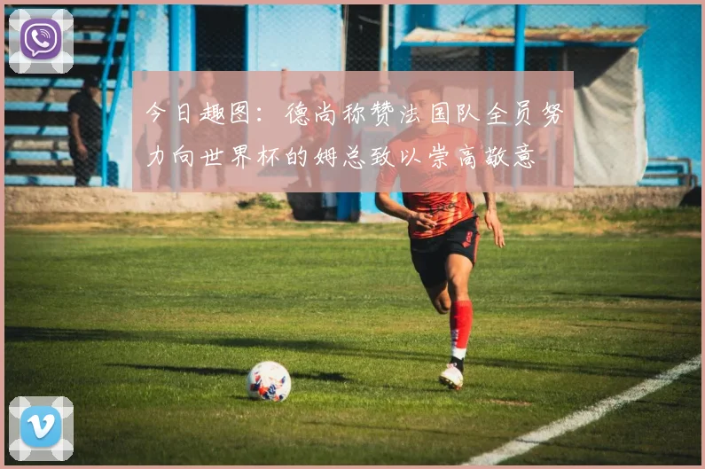 今日趣图：德尚称赞法国队全员努力向世界杯的姆总致以崇高敬意