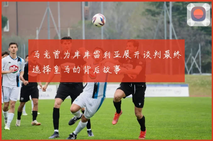 马竞曾为库库雷利亚展开谈判最终选择皇马的背后故事