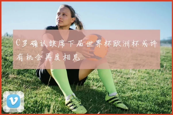 C罗确认缺席下届世界杯欧洲杯或许有机会再度相见
