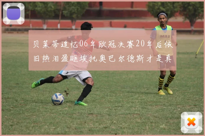 贝莱蒂追忆06年欧冠决赛20年后依旧热泪盈眶埃托奥巴尔德斯才是真正的英雄