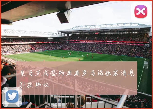 皇马正式签约库库罗马诺独家消息引发热议