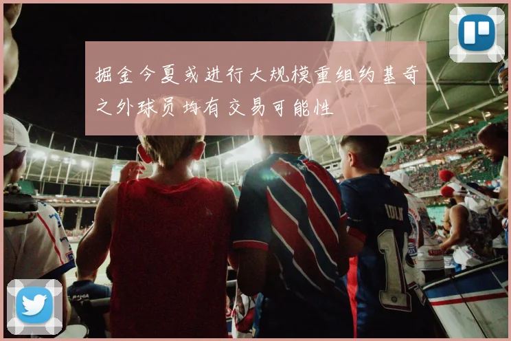 掘金今夏或进行大规模重组约基奇之外球员均有交易可能性