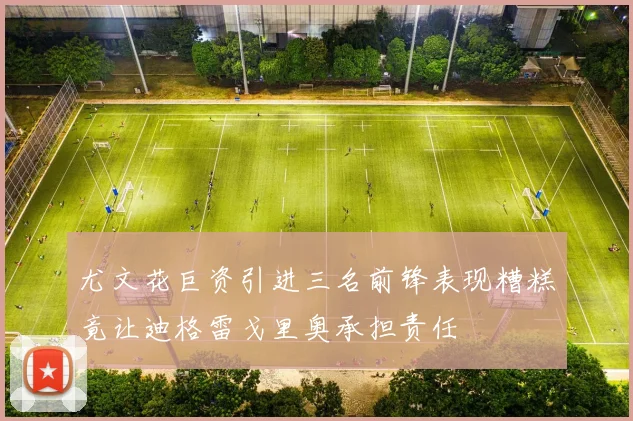 尤文花巨资引进三名前锋表现糟糕竟让迪格雷戈里奥承担责任
