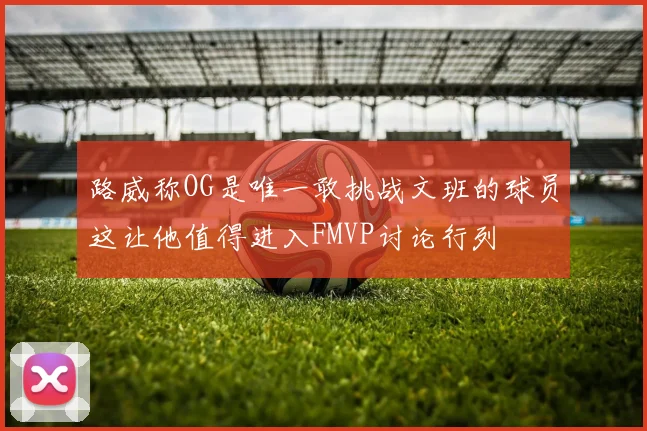路威称OG是唯一敢挑战文班的球员这让他值得进入FMVP讨论行列