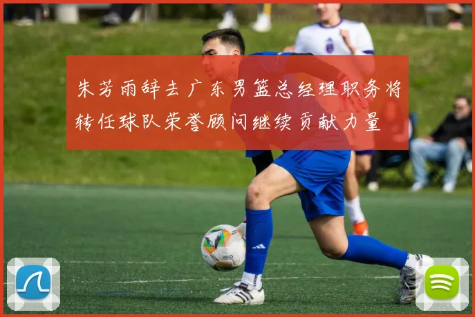 朱芳雨辞去广东男篮总经理职务将转任球队荣誉顾问继续贡献力量