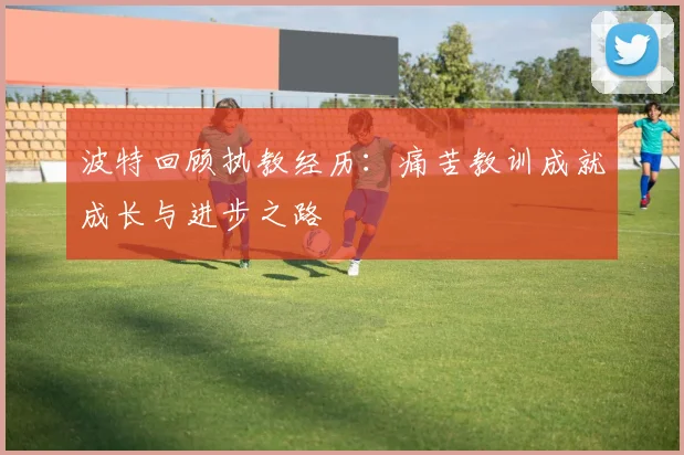 波特回顾执教经历：痛苦教训成就成长与进步之路