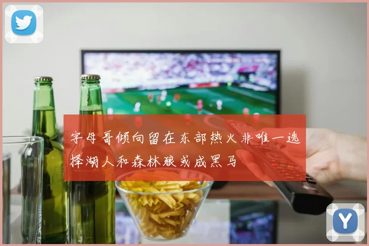 字母哥倾向留在东部热火非唯一选择湖人和森林狼或成黑马