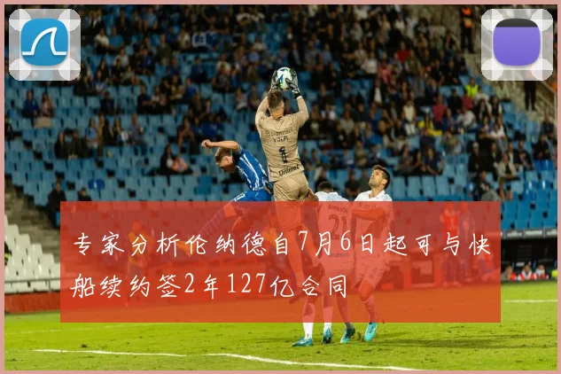 专家分析伦纳德自7月6日起可与快船续约签2年127亿合同