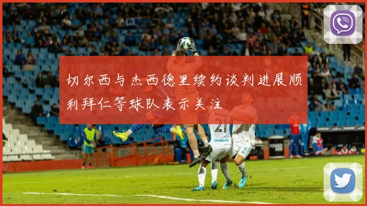 切尔西与杰西德里续约谈判进展顺利拜仁等球队表示关注