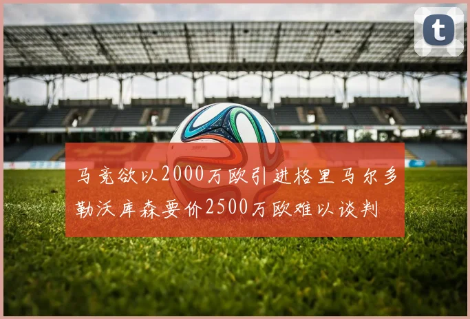 马竞欲以2000万欧引进格里马尔多勒沃库森要价2500万欧难以谈判