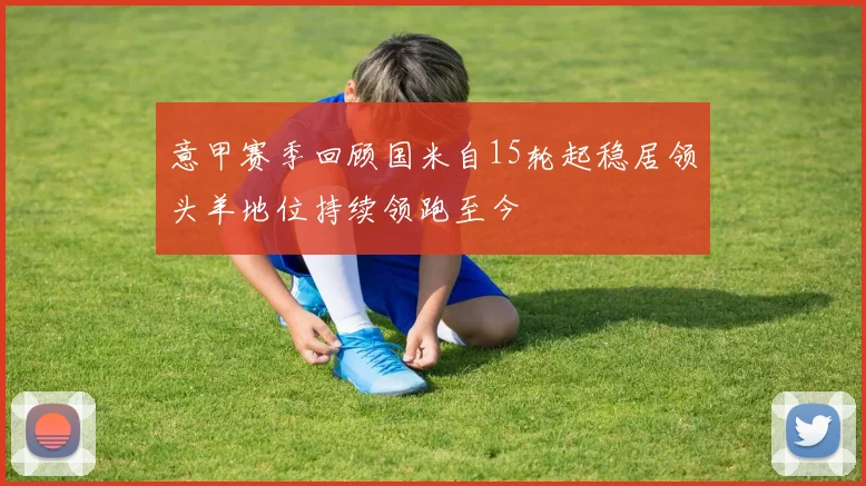 意甲赛季回顾国米自15轮起稳居领头羊地位持续领跑至今