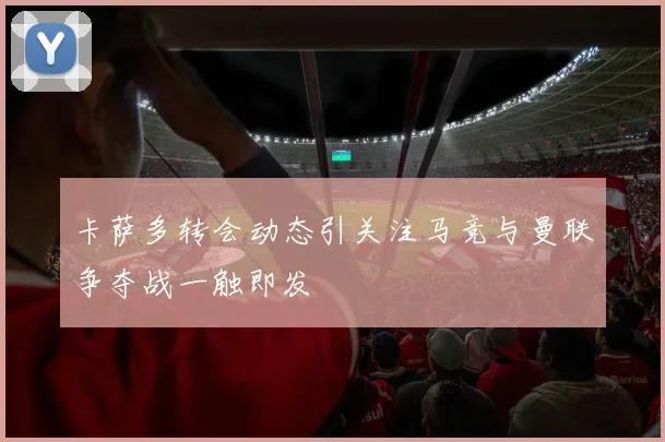卡萨多转会动态引关注马竞与曼联争夺战一触即发