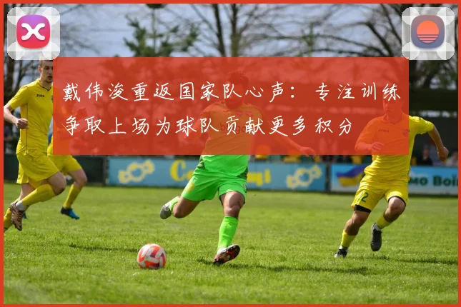 戴伟浚重返国家队心声：专注训练争取上场为球队贡献更多积分