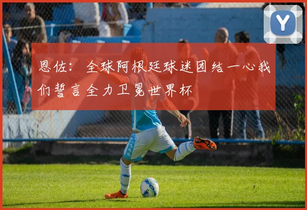 恩佐：全球阿根廷球迷团结一心我们誓言全力卫冕世界杯