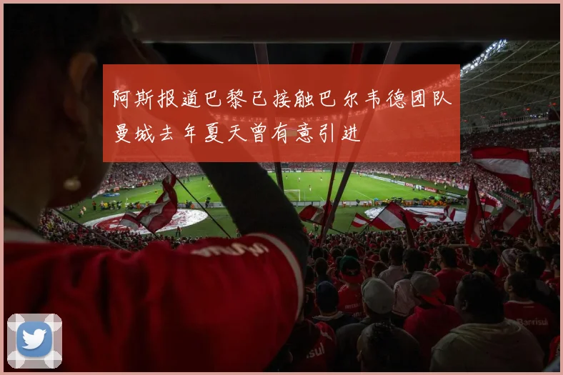 阿斯报道巴黎已接触巴尔韦德团队曼城去年夏天曾有意引进