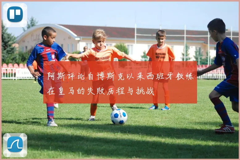 阿斯评论自博斯克以来西班牙教练在皇马的失败历程与挑战