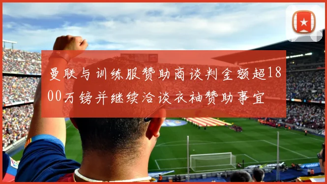 曼联与训练服赞助商谈判金额超1800万镑并继续洽谈衣袖赞助事宜