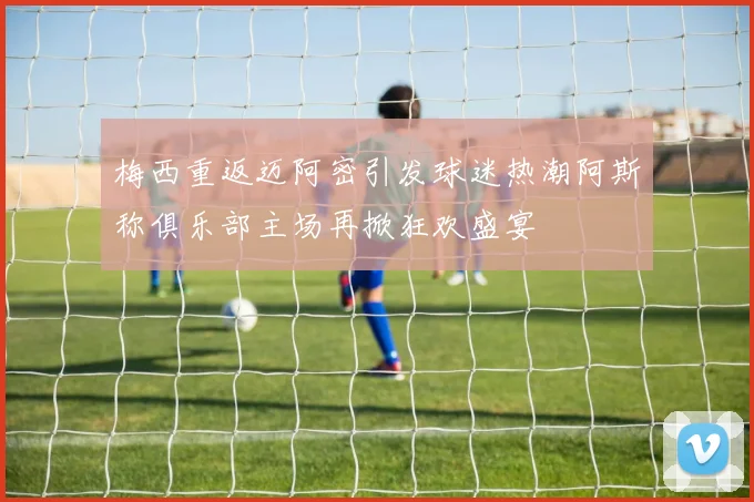梅西重返迈阿密引发球迷热潮阿斯称俱乐部主场再掀狂欢盛宴